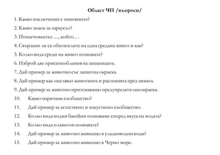 Област ЧП /въпроси/
1. Какво изключениее пингвинът?
2. Какво знаем за щраусът?
3. Птицечовкатае ...., който... .
4. Свързани ли са обитателите на една средана живот и как?
5. Колко вида среди на живот познавате?
6. Изброй две приспособленияна хищниците.
7. Дай пример за животно със защитна окраска.
8. Дай пример как оцеляват животнитеи растенията през зимата.
9. Дай пример за животно притежаващо предупредителнаокраска.
10. Какво наричамесъобщество?
11. Дай пример за естествено и изкуствено съобщество.
12. Колко вида водни басейни познаваме според вкуса на водата?
13. Колко вида планктон познавате?
14. Дай пример за животно живеещо в сладководни води?
15. Дай пример за животно живеещо в Черно море.
 