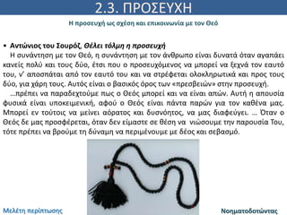 2.3. ΠΡΟΣΕΥΧΗ
Η προσευχή ως σχέση και επικοινωνία με τον Θεό
Νοηματοδοτώντας
• Αντώνιος του Σουρόζ, Θέλει τόλμη η προσευχή
Η συνάντηση με τον Θεό, η συνάντηση με τον άνθρωπο είναι δυνατά όταν αγαπάει
κανείς πολύ και τους δύο, έτσι που ο προσευχόμενος να μπορεί να ξεχνά τον εαυτό
του, ν’ αποσπάται από τον εαυτό του και να στρέφεται ολοκληρωτικά και προς τους
δύο, για χάρη τους. Αυτός είναι ο βασικός όρος των «πρεσβειών» στην προσευχή.
…πρέπει να παραδεχτούμε πως ο Θεός μπορεί και να είναι απών. Αυτή η απουσία
φυσικά είναι υποκειμενική, αφού ο Θεός είναι πάντα παρών για τον καθένα μας.
Μπορεί εν τούτοις να μείνει αόρατος και δυσνόητος, να μας διαφεύγει. … Όταν ο
Θεός δε μας προσφέρεται, όταν δεν είμαστε σε θέση να νιώσουμε την παρουσία Του,
τότε πρέπει να βρούμε τη δύναμη να περιμένουμε με δέος και σεβασμό.
Μελέτη περίπτωσης
 