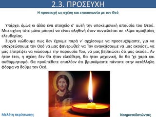 2.3. ΠΡΟΣΕΥΧΗ
Η προσευχή ως σχέση και επικοινωνία με τον Θεό
ΝοηματοδοτώνταςΜελέτη περίπτωσης
Υπάρχει όμως κι άλλο ένα στοιχείο σ’ αυτή την υποκειμενική απουσία του Θεού.
Μια σχέση τότε μόνο μπορεί να είναι αληθινή όταν συντελείται σε κλίμα αμοιβαίας
ελευθερίας.
Συχνά νιώθουμε πως δεν έχουμε παρά ν’ αρχίσουμε να προσευχόμαστε, για να
υποχρεώσουμε τον Θεό να μας φανερωθεί· να Τον αναγκάσουμε να μας ακούσει, να
μας επιτρέψει να νιώσουμε την παρουσία Του, να μας βεβαιώσει ότι μας ακούει. Αν
ήταν έτσι, η σχέση δεν θα ήταν ελεύθερη, θα ήταν μηχανική, δε θα ‘χε χαρά και
αυθορμητισμό. Θα προϋπέθετε επιπλέον ότι βρισκόμαστε πάντοτε στην κατάλληλη
φόρμα να δούμε τον Θεό.
 