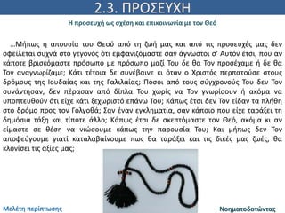 2.3. ΠΡΟΣΕΥΧΗ
Η προσευχή ως σχέση και επικοινωνία με τον Θεό
ΝοηματοδοτώνταςΜελέτη περίπτωσης
…Μήπως η απουσία του Θεού από τη ζωή μας και από τις προσευχές μας δεν
οφείλεται συχνά στο γεγονός ότι εμφανιζόμαστε σαν άγνωστοι σ’ Αυτόν έτσι, που αν
κάποτε βρισκόμαστε πρόσωπο με πρόσωπο μαζί Του δε θα Τον προσέχαμε ή δε θα
Τον αναγνωρίζαμε; Κάτι τέτοια δε συνέβαινε κι όταν ο Χριστός περπατούσε στους
δρόμους της Ιουδαίας και της Γαλιλαίας; Πόσοι από τους σύγχρονούς Του δεν Τον
συνάντησαν, δεν πέρασαν από δίπλα Του χωρίς να Τον γνωρίσουν ή ακόμα να
υποπτευθούν ότι είχε κάτι ξεχωριστό επάνω Του; Κάπως έτσι δεν Τον είδαν τα πλήθη
στο δρόμο προς τον Γολγοθά; Σαν έναν εγκληματία, σαν κάποιο που είχε ταράξει τη
δημόσια τάξη και τίποτε άλλο; Κάπως έτσι δε σκεπτόμαστε τον Θεό, ακόμα κι αν
είμαστε σε θέση να νιώσουμε κάπως την παρουσία Του; Και μήπως δεν Τον
αποφεύγουμε γιατί καταλαβαίνουμε πως θα ταράξει και τις δικές μας ζωές, θα
κλονίσει τις αξίες μας;
 