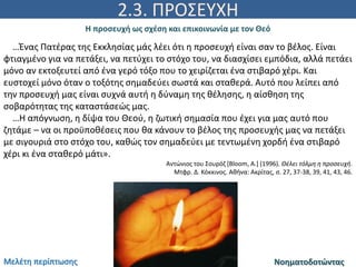 2.3. ΠΡΟΣΕΥΧΗ
Η προσευχή ως σχέση και επικοινωνία με τον Θεό
ΝοηματοδοτώνταςΜελέτη περίπτωσης
…Ένας Πατέρας της Εκκλησίας μάς λέει ότι η προσευχή είναι σαν το βέλος. Είναι
φτιαγμένο για να πετάξει, να πετύχει το στόχο του, να διασχίσει εμπόδια, αλλά πετάει
μόνο αν εκτοξευτεί από ένα γερό τόξο που το χειρίζεται ένα στιβαρό χέρι. Και
ευστοχεί μόνο όταν ο τοξότης σημαδεύει σωστά και σταθερά. Αυτό που λείπει από
την προσευχή μας είναι συχνά αυτή η δύναμη της θέλησης, η αίσθηση της
σοβαρότητας της καταστάσεώς μας.
…Η απόγνωση, η δίψα του Θεού, η ζωτική σημασία που έχει για μας αυτό που
ζητάμε – να οι προϋποθέσεις που θα κάνουν το βέλος της προσευχής μας να πετάξει
με σιγουριά στο στόχο του, καθώς τον σημαδεύει με τεντωμένη χορδή ένα στιβαρό
χέρι κι ένα σταθερό μάτι».
Αντώνιος του Σουρόζ [Bloom, A.] (1996). Θέλει τόλμη η προσευχή.
Μτφρ. Δ. Κόκκινος. Αθήνα: Ακρίτας, σ. 27, 37-38, 39, 41, 43, 46.
 