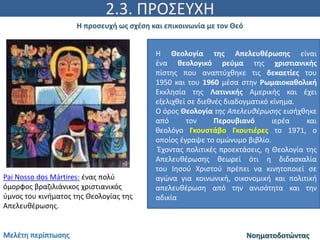 2.3. ΠΡΟΣΕΥΧΗ
Η προσευχή ως σχέση και επικοινωνία με τον Θεό
ΝοηματοδοτώνταςΜελέτη περίπτωσης
Pai Nosso dos Mártires: ένας πολύ
όμορφος βραζιλιάνικος χριστιανικός
ύμνος του κινήματος της Θεολογίας της
Απελευθέρωσης.
Η Θεολογία της Απελευθέρωσης είναι
ένα θεολογικό ρεύμα της χριστιανικής
πίστης που αναπτύχθηκε τις δεκαετίες του
1950 και του 1960 μέσα στην Ρωμαιοκαθολική
Εκκλησία της Λατινικής Αμερικής και έχει
εξελιχθεί σε διεθνές διαδογματικό κίνημα.
Ο όρος Θεολογία της Απελευθέρωσης εισήχθηκε
από τον Περουβιανό ιερέα και
θεολόγο Γκουστάβο Γκουτιέρες το 1971, ο
οποίος έγραψε το ομώνυμο βιβλίο.
Έχοντας πολιτικές προεκτάσεις, η Θεολογία της
Απελευθέρωσης θεωρεί ότι η διδασκαλία
του Ιησού Χριστού πρέπει να κινητοποιεί σε
αγώνα για κοινωνική, οικονομική και πολιτική
απελευθέρωση από την ανισότητα και την
αδικία
 
