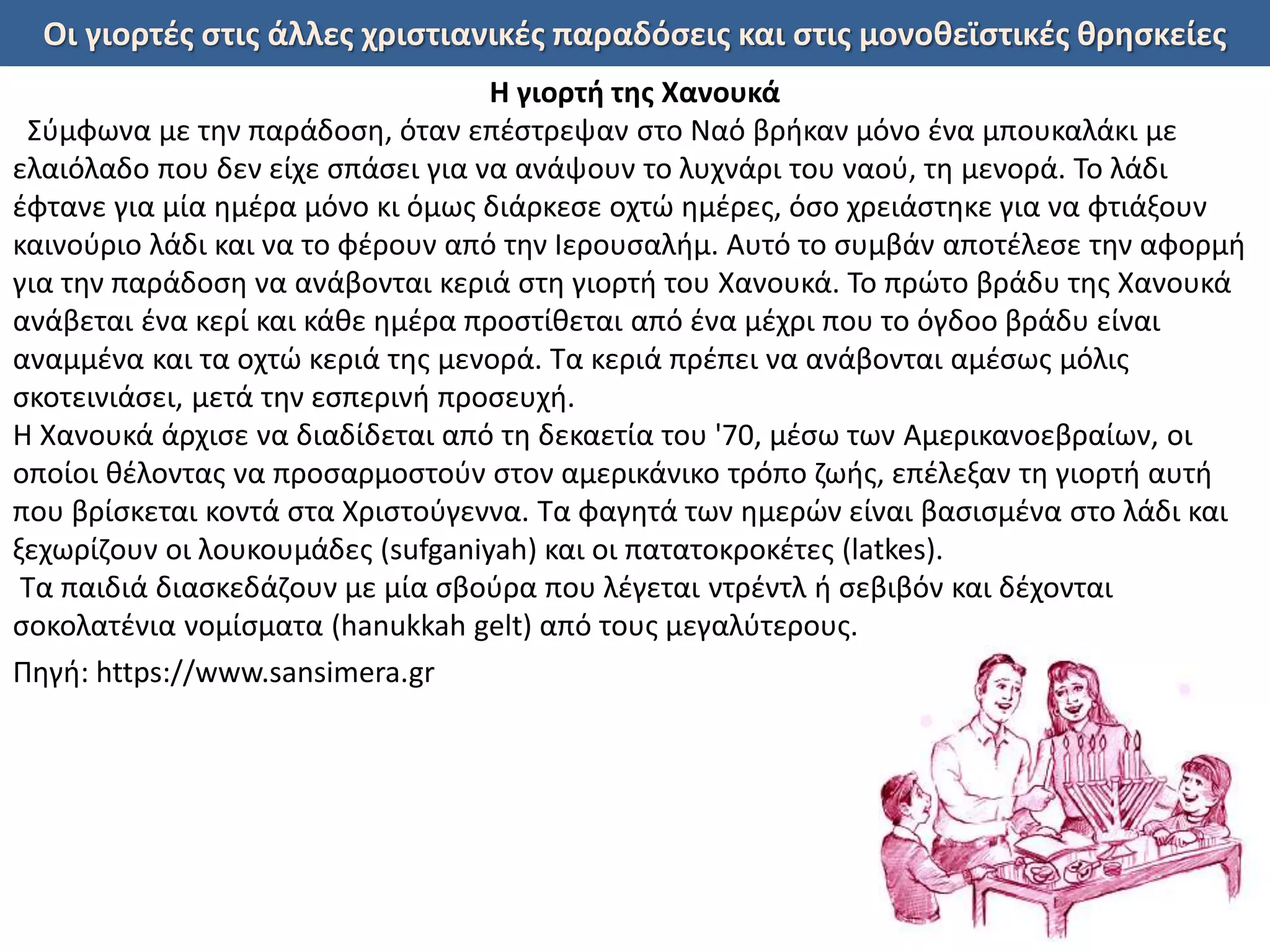 Οι γιορτές στις άλλες χριστιανικές παραδόσεις και στις μονοθεϊστικές θρησκείες
Η γιορτή της Χανουκά
Σύμφωνα με την παράδοση, όταν επέστρεψαν στο Ναό βρήκαν μόνο ένα μπουκαλάκι με
ελαιόλαδο που δεν είχε σπάσει για να ανάψουν το λυχνάρι του ναού, τη μενορά. Το λάδι
έφτανε για μία ημέρα μόνο κι όμως διάρκεσε οχτώ ημέρες, όσο χρειάστηκε για να φτιάξουν
καινούριο λάδι και να το φέρουν από την Ιερουσαλήμ. Αυτό το συμβάν αποτέλεσε την αφορμή
για την παράδοση να ανάβονται κεριά στη γιορτή του Χανουκά. Το πρώτο βράδυ της Χανουκά
ανάβεται ένα κερί και κάθε ημέρα προστίθεται από ένα μέχρι που το όγδοο βράδυ είναι
αναμμένα και τα οχτώ κεριά της μενορά. Τα κεριά πρέπει να ανάβονται αμέσως μόλις
σκοτεινιάσει, μετά την εσπερινή προσευχή.
Η Χανουκά άρχισε να διαδίδεται από τη δεκαετία του '70, μέσω των Αμερικανοεβραίων, οι
οποίοι θέλοντας να προσαρμοστούν στον αμερικάνικο τρόπο ζωής, επέλεξαν τη γιορτή αυτή
που βρίσκεται κοντά στα Χριστούγεννα. Τα φαγητά των ημερών είναι βασισμένα στο λάδι και
ξεχωρίζουν οι λουκουμάδες (sufganiyah) και οι πατατοκροκέτες (latkes).
Τα παιδιά διασκεδάζουν με μία σβούρα που λέγεται ντρέντλ ή σεβιβόν και δέχονται
σοκολατένια νομίσματα (hanukkah gelt) από τους μεγαλύτερους.
Πηγή: https://www.sansimera.gr
 