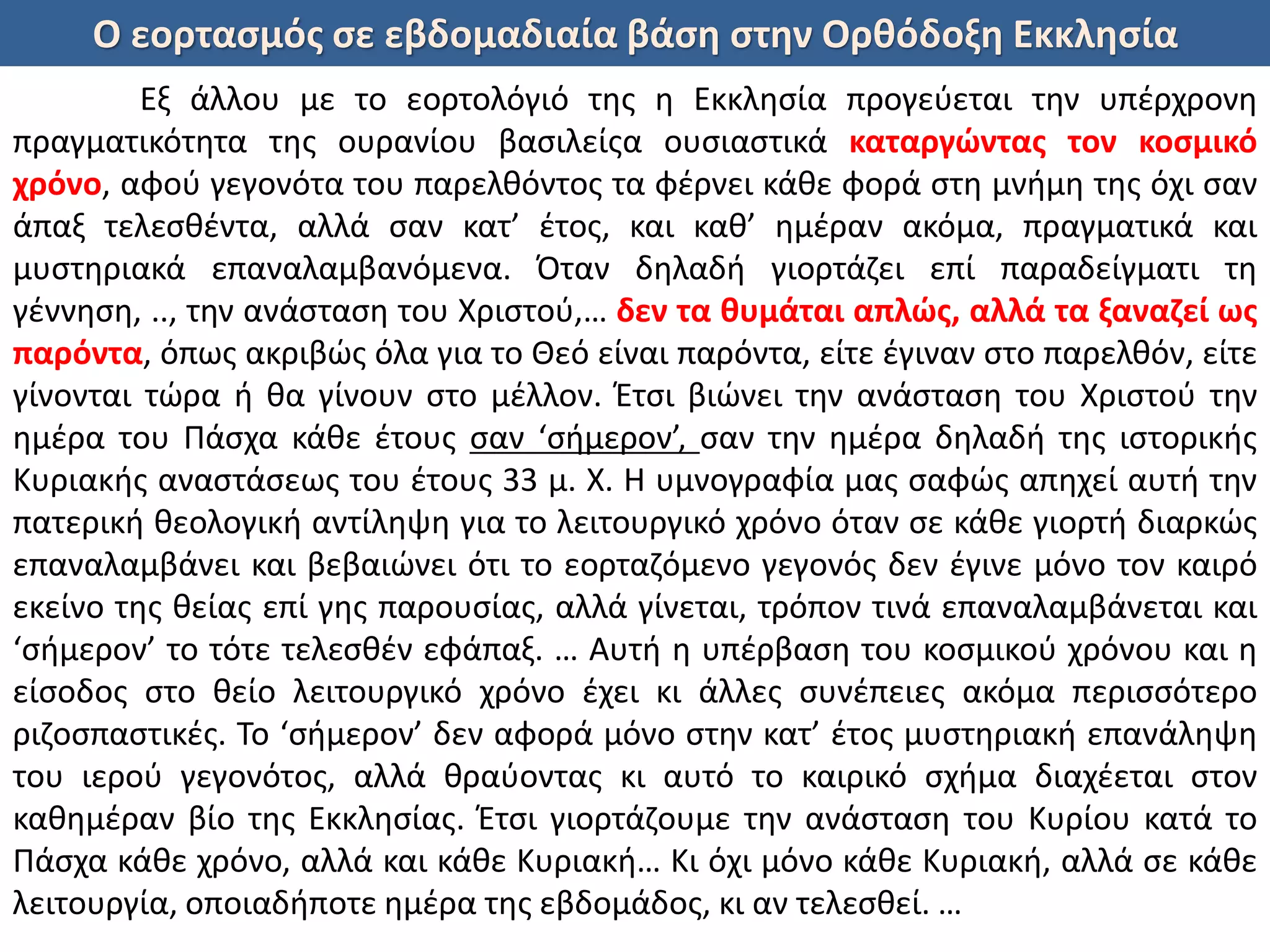 Ο εορτασμός σε εβδομαδιαία βάση στην Ορθόδοξη Εκκλησία
Εξ άλλου με το εορτολόγιό της η Εκκλησία προγεύεται την υπέρχρονη
πραγματικότητα της ουρανίου βασιλείςα ουσιαστικά καταργώντας τον κοσμικό
χρόνο, αφού γεγονότα του παρελθόντος τα φέρνει κάθε φορά στη μνήμη της όχι σαν
άπαξ τελεσθέντα, αλλά σαν κατ’ έτος, και καθ’ ημέραν ακόμα, πραγματικά και
μυστηριακά επαναλαμβανόμενα. Όταν δηλαδή γιορτάζει επί παραδείγματι τη
γέννηση, .., την ανάσταση του Χριστού,… δεν τα θυμάται απλώς, αλλά τα ξαναζεί ως
παρόντα, όπως ακριβώς όλα για το Θεό είναι παρόντα, είτε έγιναν στο παρελθόν, είτε
γίνονται τώρα ή θα γίνουν στο μέλλον. Έτσι βιώνει την ανάσταση του Χριστού την
ημέρα του Πάσχα κάθε έτους σαν ‘σήμερον’, σαν την ημέρα δηλαδή της ιστορικής
Κυριακής αναστάσεως του έτους 33 μ. Χ. Η υμνογραφία μας σαφώς απηχεί αυτή την
πατερική θεολογική αντίληψη για το λειτουργικό χρόνο όταν σε κάθε γιορτή διαρκώς
επαναλαμβάνει και βεβαιώνει ότι το εορταζόμενο γεγονός δεν έγινε μόνο τον καιρό
εκείνο της θείας επί γης παρουσίας, αλλά γίνεται, τρόπον τινά επαναλαμβάνεται και
‘σήμερον’ το τότε τελεσθέν εφάπαξ. … Αυτή η υπέρβαση του κοσμικού χρόνου και η
είσοδος στο θείο λειτουργικό χρόνο έχει κι άλλες συνέπειες ακόμα περισσότερο
ριζοσπαστικές. Το ‘σήμερον’ δεν αφορά μόνο στην κατ’ έτος μυστηριακή επανάληψη
του ιερού γεγονότος, αλλά θραύοντας κι αυτό το καιρικό σχήμα διαχέεται στον
καθημέραν βίο της Εκκλησίας. Έτσι γιορτάζουμε την ανάσταση του Κυρίου κατά το
Πάσχα κάθε χρόνο, αλλά και κάθε Κυριακή… Κι όχι μόνο κάθε Κυριακή, αλλά σε κάθε
λειτουργία, οποιαδήποτε ημέρα της εβδομάδος, κι αν τελεσθεί. …
 