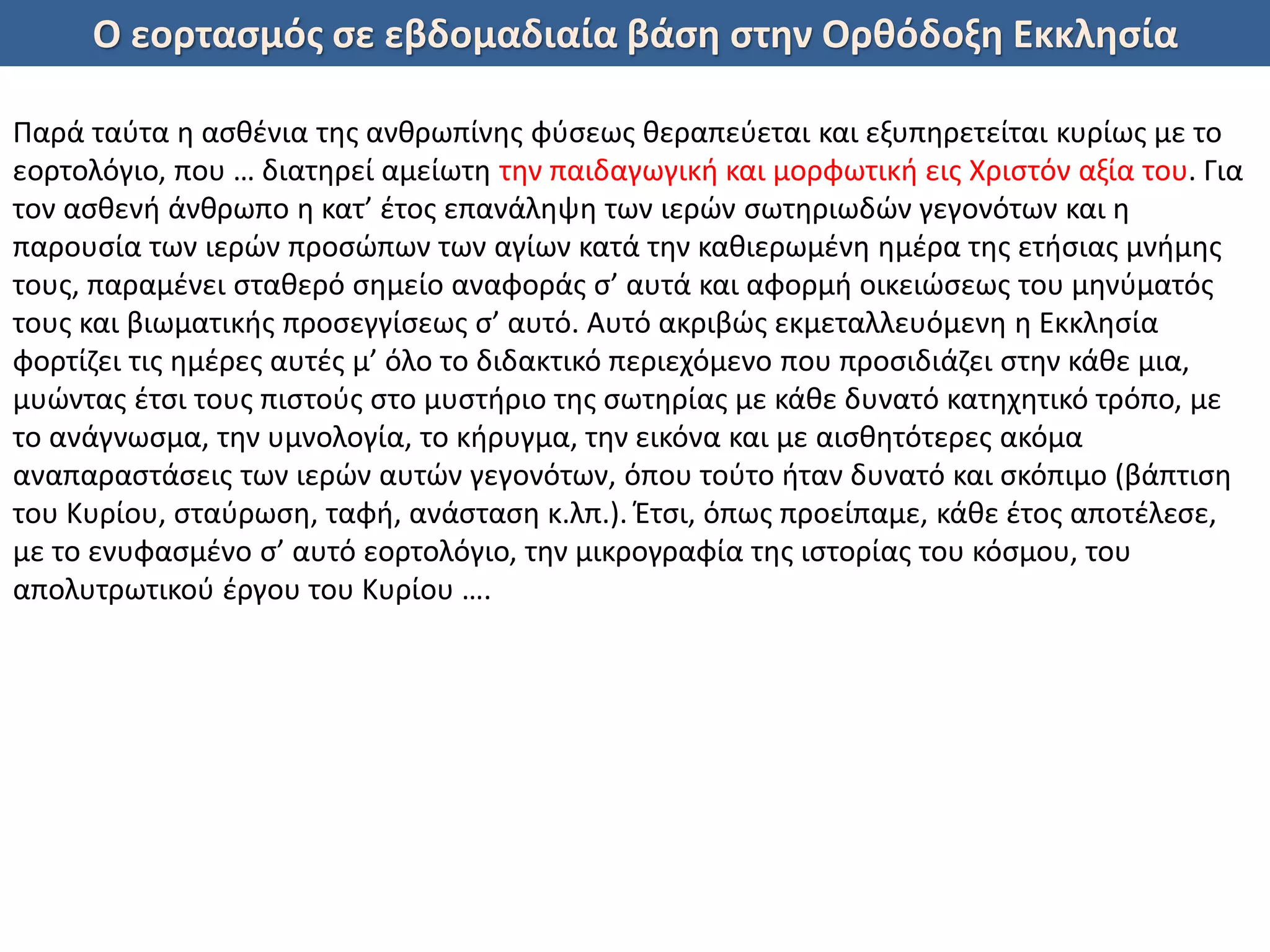 Ο εορτασμός σε εβδομαδιαία βάση στην Ορθόδοξη Εκκλησία
Παρά ταύτα η ασθένια της ανθρωπίνης φύσεως θεραπεύεται και εξυπηρετείται κυρίως με το
εορτολόγιο, που … διατηρεί αμείωτη την παιδαγωγική και μορφωτική εις Χριστόν αξία του. Για
τον ασθενή άνθρωπο η κατ’ έτος επανάληψη των ιερών σωτηριωδών γεγονότων και η
παρουσία των ιερών προσώπων των αγίων κατά την καθιερωμένη ημέρα της ετήσιας μνήμης
τους, παραμένει σταθερό σημείο αναφοράς σ’ αυτά και αφορμή οικειώσεως του μηνύματός
τους και βιωματικής προσεγγίσεως σ’ αυτό. Αυτό ακριβώς εκμεταλλευόμενη η Εκκλησία
φορτίζει τις ημέρες αυτές μ’ όλο το διδακτικό περιεχόμενο που προσιδιάζει στην κάθε μια,
μυώντας έτσι τους πιστούς στο μυστήριο της σωτηρίας με κάθε δυνατό κατηχητικό τρόπο, με
το ανάγνωσμα, την υμνολογία, το κήρυγμα, την εικόνα και με αισθητότερες ακόμα
αναπαραστάσεις των ιερών αυτών γεγονότων, όπου τούτο ήταν δυνατό και σκόπιμο (βάπτιση
του Κυρίου, σταύρωση, ταφή, ανάσταση κ.λπ.). Έτσι, όπως προείπαμε, κάθε έτος αποτέλεσε,
με το ενυφασμένο σ’ αυτό εορτολόγιο, την μικρογραφία της ιστορίας του κόσμου, του
απολυτρωτικού έργου του Κυρίου ….
 
