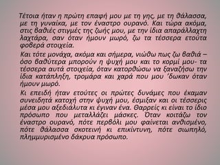 Τέτοια ήταν η πρώτη επαφή μου με τη γης, με τη θάλασσα,
με τη γυναίκα, με τον έναστρο ουρανό. Και τώρα ακόμα,
στις βαθιές στιγμές της ζωής μου, με την ίδια απαράλλαχτη
λαχτάρα, σαν όταν ήμουν μωρό, ζω τα τέσσερα ετούτα
φοβερά στοιχεία.
Και τότε μονάχα, ακόμα και σήμερα, νιώθω πως ζω βαθιά –
όσο βαθύτερα μπορούν η ψυχή μου και το κορμί μου- τα
τέσσερα αυτά στοιχεία, όταν κατορθώσω να ξαναζήσω την
ίδια κατάπληξη, τρομάρα και χαρά που μου ’δωκαν όταν
ήμουν μωρό.
Κι επειδή ήταν ετούτες οι πρώτες δυνάμες που έκαμαν
συνειδητά κατοχή στην ψυχή μου, έσμιξαν και οι τέσσερις
μέσα μου αξεδιάλυτα κι έγιναν ένα. Θαρρείς κι είναι το ίδιο
πρόσωπο που μεταλλάζει μάσκες. Όταν κοιτάζω τον
έναστρο ουρανό, πότε περβόλι μου φαίνεται ανθισμένο,
πότε θάλασσα σκοτεινή κι επικίντυνη, πότε σιωπηλό,
πλημμυρισμένο δάκρυα πρόσωπο.
 
