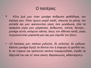Ο πατέρας
• «Στη ζωή μου έναν μονάχα άνθρωπο φοβήθηκα, τον
πατέρα μου. Όταν ήμουν μικρό παιδί, σήκωνα τα μάτια, τον
κοίταζα και μου φαίνουνταν γίγας όσο μεγάλωνα, όλα τα
πράματα γύρα μου μίκραιναν, άνθρωποι, σπίτια, δέντρα...
μονάχα αυτός απόμενε πάντα, όπως τον έβλεπα παιδί, γίγας
πυργώνουνταν μπροστά μου και μου έκρυβε τον ήλιο».
• «Ο πατέρας μου σπάνια μιλούσε, δε γελούσε, δε μάλωνε.
Κάποτε μονάχα έτριζε τα δόντια του ή έσφιγγε τη γροθιά του.
Κι αν τύχαινε και κρατούσε κανένα πικραμύγδαλο, έτριβε τα
δάχτυλά του και το’ κανε σκόνη. Βαρίσκιωτος, αβάσταχτος».
 