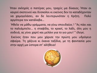 Ήταν σκληρός ο πατέρας μου, τραχύς μα δίκαιος. Ήταν οι
καιροί σκοτεινοί και δύσκολοι κι εκείνος δεν το καταδέχονταν
να χαμογελάσει, αν δε λευτερωνόταν η Κρήτη. Πολύ
αργότερα τον κατάλαβα…
Ήθελε να μάθω γράμματα, να γίνω σπουδαίος ! ''Ας πάει και
το παλιάμπελο... η σταφίδα, το κρασί, το λάδι, όλη μου η
σοδειά, ας γίνει χαρτί και μελάνι για το γιο μου! '‘ έλεγε.
Εκείνος ήταν που μου χάρισε την πρώτη μου υδρόγειο
σφαίρα. Τη χάζευα κι έκανα ταξίδια, με τη φαντασία μου
στην αρχή μα ύστερα στ’ αλήθεια!
 