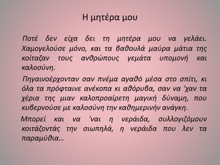 Η μητέρα μου
Ποτέ δεν είχα δει τη μητέρα μου να γελάει.
Χαμογελούσε μόνο, και τα βαθουλά μαύρα μάτια της
κοίταζαν τους ανθρώπους γεμάτα υπομονή και
καλοσύνη.
Πηγαινοέρχονταν σαν πνέμα αγαθό μέσα στο σπίτι, κι
όλα τα πρόφταινε ανέκοπα κι αθόρυβα, σαν να 'χαν τα
χέρια της μιαν καλοπροαίρετη μαγική δύναμη, που
κυβερνούσε με καλοσύνη την καθημερινήν ανάγκη.
Μπορεί και να 'ναι η νεράιδα, συλλογιζόμουν
κοιτάζοντάς την σιωπηλά, η νεράιδα που λεν τα
παραμύθια…
 