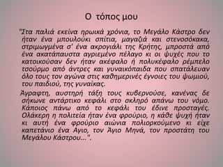 Ο τόπος μου
"Στα παλιά εκείνα ηρωικά χρόνια, το Μεγάλο Κάστρο δεν
ήταν ένα μπουλούκι σπίτια, μαγαζιά και στενοσόκακα,
στριμωγμένα σ' ένα ακρογιάλι της Κρήτης, μπροστά από
ένα ακατάπαυστα αγριεμένο πέλαγο κι οι ψυχές που το
κατοικούσαν δεν ήταν ακέφαλο ή πολυκέφαλο ρέμπελο
τσούρμο από άντρες και γυναικόπαιδα που σπατάλευαν
όλο τους τον αγώνα στις καθημερινές έγνοιες του ψωμιού,
του παιδιού, της γυναίκας.
Άγραφτη, αυστηρή τάξη τους κυβερνούσε, κανένας δε
σήκωνε αντάρτικο κεφάλι στο σκληρό απάνω του νόμο.
Κάποιος πάνω από το κεφάλι του έδινε προσταγές.
Ολάκερη η πολιτεία ήταν ένα φρούριο, η κάθε ψυχή ήταν
κι αυτή ένα φρούριο αιώνια πολιορκούμενο κι είχε
καπετάνιο ένα Αγιο, τον Άγιο Μηνά, τον προστάτη του
Μεγάλου Κάστρου...".
 