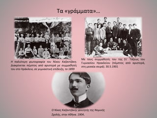 Τα «γράμματα»…
Με τους συμμαθητές του της Στ΄ Τάξεως του
Γυμνασίου Ηρακλείου (πέμπτος από αριστερά,
στη μεσαία σειρά). 30.5.1901
Η παλιότερη φωτογραφία του Νίκου Καζαντζάκη.
Διακρίνεται πέμπτος από αριστερά με συμμαθητές
του στο Ηράκλειο, σε γυμναστική επίδειξη, το 1899
Ο Νίκος Καζαντζάκης φοιτητής της Νομικής
Σχολής, στην Αθήνα. 1904.
 