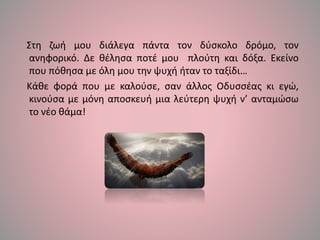 Στη ζωή μου διάλεγα πάντα τον δύσκολο δρόμο, τον
ανηφορικό. Δε θέλησα ποτέ μου πλούτη και δόξα. Εκείνο
που πόθησα με όλη μου την ψυχή ήταν το ταξίδι…
Κάθε φορά που με καλούσε, σαν άλλος Οδυσσέας κι εγώ,
κινούσα με μόνη αποσκευή μια λεύτερη ψυχή ν’ ανταμώσω
το νέο θάμα!
 