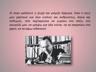 Κι όταν γαλήνευε η ψυχή και γιόμιζε λάφυρα, όταν ο νους
μου χόρταινε για λίγο εικόνες και ανθρώπους, λόγια και
πεθυμιές, τότε λαχταρούσα να γυρίσω στο σπίτι, στο
κουκούλι μου να γράψω για όλα τούτα, να τα σκορπίσω στο
χαρτί, να τα κάμω αθάνατα!
 