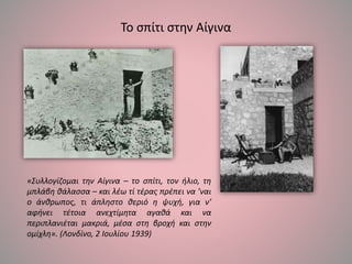 Το σπίτι στην Αίγινα
«Συλλογίζομαι την Αίγινα – το σπίτι, τον ήλιο, τη
μπλάβη θάλασσα – και λέω τί τέρας πρέπει να ’ναι
ο άνθρωπος, τι άπληστο θεριό η ψυχή, για ν’
αφήνει τέτοια ανεχτίμητα αγαθά και να
περιπλανιέται μακριά, μέσα στη βροχή και στην
ομίχλη». (Λονδίνο, 2 Ιουλίου 1939)
 