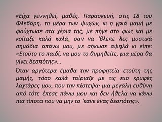 «Είχα γεννηθεί, μαθές, Παρασκευή, στις 18 του
Φλεβάρη, τη μέρα των ψυχών, κι η γριά μαμή με
φούχτωσε στα χέρια της, με πήγε στο φως και με
κοίταξε καλά καλά, σαν να 'βλεπε λες μυστικά
σημάδια απάνω μου, με σήκωσε αψηλά κι είπε:
«Ετούτο το παιδί, να μου το θυμηθείτε, μια μέρα θα
γίνει δεσπότης»…
Όταν αργότερα έμαθα την προφητεία ετούτη της
μαμής, τόσο καλά ταίριαζε με τις πιο κρυφές
λαχτάρες μου, που την πίστεψα· μια μεγάλη ευθύνη
από τότε έπεσε πάνω μου και δεν ήθελα να κάνω
πια τίποτα που να μην το ‘κανε ένας δεσπότης».
 