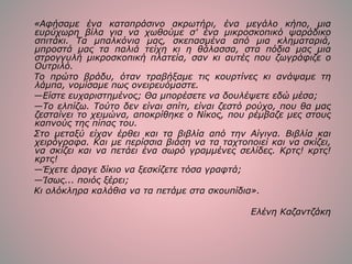 «Αφήσαμε ένα καταπράσινο ακρωτήρι, ένα μεγάλο κήπο, μια
ευρύχωρη βίλα για να χωθούμε σ' ένα μικροσκοπικό ψαράδικο
σπιτάκι. Τα μπαλκόνια μας, σκεπασμένα από μια κληματαριά,
μπροστά μας τα παλιά τείχη κι η θάλασσα, στα πόδια μας μια
στρογγυλή μικροσκοπική πλατεία, σαν κι αυτές που ζωγράφιζε ο
Ουτριλό.
Το πρώτο βράδυ, όταν τραβήξαμε τις κουρτίνες κι ανάψαμε τη
λάμπα, νομίσαμε πως ονειρευόμαστε.
—Είστε ευχαριστημένος; Θα μπορέσετε να δουλέψετε εδώ μέσα;
—Το ελπίζω. Τούτο δεν είναι σπίτι, είναι ζεστό ρούχο, που θα μας
ζεσταίνει το χειμώνα, αποκρίθηκε ο Νίκος, που ρέμβαζε μες στους
καπνούς της πίπας του.
Στο μεταξύ είχαν έρθει και τα βιβλία από την Αίγινα. Βιβλία και
χειρόγραφα. Και με περίσσια βιάση να τα ταχτοποιεί και να σκίζει,
να σκίζει και να πετάει ένα σωρό γραμμένες σελίδες. Κρτς! κρτς!
κρτς!
—Έχετε άραγε δίκιο να ξεσκίζετε τόσα γραφτά;
—Ίσως... ποιός ξέρει;
Κι ολόκληρα καλάθια να τα πετάμε στα σκουπίδια».
Ελένη Καζαντζάκη
 