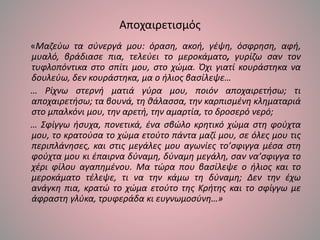 Αποχαιρετισμός
«Μαζεύω τα σύνεργά μου: όραση, ακοή, γέψη, όσφρηση, αφή,
μυαλό, βράδιασε πια, τελεύει το μεροκάματο, γυρίζω σαν τον
τυφλοπόντικα στο σπίτι μου, στο χώμα. Όχι γιατί κουράστηκα να
δουλεύω, δεν κουράστηκα, μα ο ήλιος βασίλεψε…
… Ρίχνω στερνή ματιά γύρα μου, ποιόν αποχαιρετήσω; τι
αποχαιρετήσω; τα βουνά, τη θάλασσα, την καρπισμένη κληματαριά
στο μπαλκόνι μου, την αρετή, την αμαρτία, το δροσερό νερό;
… Σφίγγω ήσυχα, πονετικά, ένα σβώλο κρητικό χώμα στη φούχτα
μου, το κρατούσα το χώμα ετούτο πάντα μαζί μου, σε όλες μου τις
περιπλάνησες, και στις μεγάλες μου αγωνίες το’σφιγγα μέσα στη
φούχτα μου κι έπαιρνα δύναμη, δύναμη μεγάλη, σαν να’σφιγγα το
χέρι φίλου αγαπημένου. Μα τώρα που βασίλεψε ο ήλιος και το
μεροκάματο τέλεψε, τι να την κάμω τη δύναμη; Δεν την έχω
ανάγκη πια, κρατώ το χώμα ετούτο της Κρήτης και το σφίγγω με
άφραστη γλύκα, τρυφεράδα κι ευγνωμοσύνη…»
 