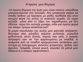 Η πρώτη μου θύμηση
«Η πρώτη θύμηση της ζωής μου είναι ετούτη: σούρθηκα
μπουσουλώντας στο κατώφλι· δεν μπορούσα ακόμα να
σταθώ όρθιος· με λαχτάρα, με φόβο, πρόβαλα έξω στον
ανοιχτό αέρα της αυλής το ανάπαλο κεφάλι. Ως τώρα
κοίταζα μέσα από το τζάμι του παραθυριού, μα δεν
έβλεπα· τώρα δεν κοίταξα μονάχα, είδα για πρώτη φορά
τον κόσμο· όραμα καταπληκτικό!
Το μικρό περιβολάκι της αυλής μού φάνταξε απέραντο·
βούισμα από χιλιάδες αόρατα μελίσσια, μυρωδιά
μεθυστικιά, ήλιος ζεστός, πηχτός σαν μέλι, ο αγέρας
άστραφτε σαν να ‘ταν αρματωμένος με σπαθιά, κι
ανάμεσα από τα σπαθιά προχωρούσαν καταπάνω μου
έντομα με πολύχρωμες ακίνητες φτερούγες, όρθια, σαν
άγγελοι. Τρόμαξα, έσυρα φωνή, γέμισαν τα μάτια μου
δάκρυα κι ο κόσμος αφανίστηκε».
 