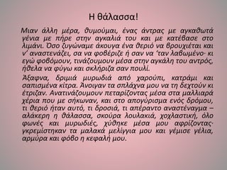 Η θάλασσα!
Μιαν άλλη μέρα, θυμούμαι, ένας άντρας με αγκαθωτά
γένια με πήρε στην αγκαλιά του και με κατέβασε στο
λιμάνι. Όσο ζυγώναμε άκουγα ένα θεριό να βρουχιέται και
ν’ αναστενάζει, σα να φοβέριζε ή σαν να ‘ταν λαβωμένο· κι
εγώ φοβόμουν, τινάζουμουν μέσα στην αγκάλη του αντρός,
ήθελα να φύγω και σκλήριζα σαν πουλί.
Άξαφνα, δριμιά μυρωδιά από χαρούπι, κατράμι και
σαπισμένα κίτρα. Άνοιγαν τα σπλάχνα μου να τη δεχτούν κι
έτριζαν. Ανατινάζουμουν πεταρίζοντας μέσα στα μαλλιαρά
χέρια που με σήκωναν, και στο απογύρισμα ενός δρόμου,
τι θεριό ήταν αυτό, τι δροσιά, τι απέραντο αναστέναγμα –
αλάκερη η θάλασσα, σκούρα λουλακιά, χοχλαστική, όλο
φωνές και μυρωδιές, χύθηκε μέσα μου αφρίζοντας·
γκρεμίστηκαν τα μαλακά μελίγγια μου και γέμισε γέλια,
αρμύρα και φόβο η κεφαλή μου.
 