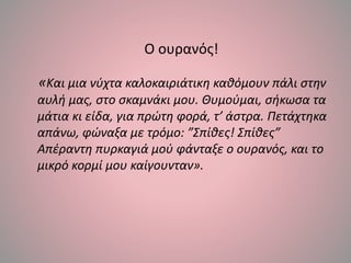 Ο ουρανός!
«Και μια νύχτα καλοκαιριάτικη καθόμουν πάλι στην
αυλή μας, στο σκαμνάκι μου. Θυμούμαι, σήκωσα τα
μάτια κι είδα, για πρώτη φορά, τ’ άστρα. Πετάχτηκα
απάνω, φώναξα με τρόμο: ”Σπίθες! Σπίθες”
Απέραντη πυρκαγιά μού φάνταξε ο ουρανός, και το
μικρό κορμί μου καίγουνταν».
 