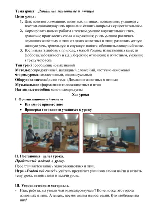 Тема урока: Домашние животные и птицы
Цели урока:
1. Дать понятие о домашних животных и птицах; познакомить учащихся с
текстом-сказкой;научить правильно ставить вопросы ксуществительным.
2. Формировать навыки работы с текстом, умение выразительно читать,
правильно произносить словаи выражения;учить умению различать
домашних животных и птиц от диких животных и птиц; развивать устную
связнуюречь, зрительную и слуховую память; обогащать словарныйзапас.
3. Воспитывать любовь к природе, к малой Родине, нравственных качеств
(доброта, заботливость ит.д.), бережное отношение к животным, уважение
к труду человека.
Тип урока: сообщениеновыхзнаний
Методы:репродуктивный, наглядный, словесный, частично-поисковый
Формы урока: коллективный, индивидуальный
Оборудование:слайды по теме «Домашние животныем птицы»
Музыкальноеоформление:голосаживотныхи птиц
Наглядные пособия:молочныепродукты
Ход урока
І. Организационныймомент
 Взаимноеприветствие
 Проверка готовности учащихсяк уроку
ІІ. Постановка целей урока.
Проблемный подход к уроку.
Прослушивается запись голосов животныхи птиц.
Игра «Угадай чей голос?» учитель предлагает ученикам самим найти и назвать
тему урока, ставить цели и задачиурока.
ІІІ. Усвоение нового материала.
- Итак, ребята, вы узнали чьиголосапрозвучали? Конечно же, это голоса
животных и птиц. А теперь, посмотрим на иллюстрации. Кто изображенна
них?
 