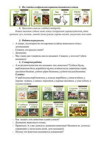 1. На слайдах изображеныкартиныживотныхи птиц
Петух Курица
кукарекает кудахчет
Утка Гусь
крякает гогочет
Корова Конь
мычит ржёт
2. Записать слова на слайдахв тетради
Кошка мяукает, собака лает, петух кукарекает, курицакудахчет, утка
крчкает, гусь гогочет, лошадь (конь) ржет, корова мычит, лев рычит, волк воет.
3. Работа порисункам.
- А теперь, посмотритена эти картинки (слайды животныхи птиц с
детенышами)
- Скажите, кто рядом с ними?
- Детеныши.
- Мы с вами уже говорили, как их называют. Скажите, у кого кто? (Дети
называют).
4. Словарная работа.
- А на родном языкекак мы называем этих животных? Телёнок-бұзау,
верблюжонок-бота, жеребёнок-құлын, ягнёнок-қозы, поросёнок-торай,
цыплёнок-балапан, утёнок-үйрек балапаны, гусёнок-қаздыңбалапаны.
Слайды:
У верблюдицы верблюжонок, у лошади жеребёнок, у овцы ягнёнок, у
коровы телёнок, у свиньи поросёнок, у курицы цыплёнок, у утки утёнок, у
гусынигусёнок
У верблюдицы У лошади
верблюжонок жеребёнок
У козы У овцы
козлята ягнята
У коровы У свиньи
телёнок поросёнок
У собаки У кошки
щенята котята
У курицы У гусыни
цыплёнок гусёнок
У утки утята
- Как назвать этих животных одним словом?
- Домашние животныеи птицы.
- Правильно. А у вас домаесть домашние животные? Назовите их. (учитель
справишает у несколькихдетей, дети называют).
- Почему эти животные называются домашними?
 
