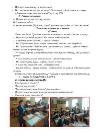- Потому что они живут у нас во дворе.
- Всегда ли они жили у нас во дворе?Об этом мы сейчас узнаем из сказки
«Домашние животные и птицы» (Упр.1, стр.152)
5. Работа стекстом:
a) Первичное чтение текста учителем
б) Словарная работа
в) чтение учащихся (1 ученик, затем 2 ученика – разделив текст на две части)
Домашние животные и птицы
(Сказка)
Давно это было. Пришли к человеку животныеи птицы. Они сказали ему:
- Ты самый сильный и умный. Мы хотим тебе служить.
- А что вы умеете делать? – спросилчеловек.
- Мы будем возить дрова и сено, - ответили лошадь, осёл и верблюд.
- Мы будем давать тебе молоко, - сказали коза и корова. – Из него можно
делать масло, творог и кефир.
- Из нашей шерсти и пуха ты свяжешь себе тёплую одежду,- сказали овца и
кролик.
- Я буду ловить мышей в твоём доме, - промяукала кошка.
- Мы будем нести яйца, - сказали утка и курица.
- А я всех вас охранять буду, - сказала собака.
- Вы мне нужны, - решил человек, - оставайтесь со мной. Я буду ухаживать
за вами.
С тех пор живут эти животныеу человека и называются они домашними.
6. Беседа по содержанию текста.
а) ответы на вопросы (стр.153)
- Кто пришёлк человеку?
- Что они сказали ему?
- Что животные умели делать? Прочитайте.
- Почему эти животныеи птицы называются домашними?
- Как люди к ним относятся?
 
