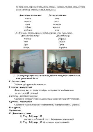 1) Заяц, коза, корова, кошка, лиса, лошадь, медведь, мышка, овца, собака,
слон, верблюд, кролик, свинья, волк, осёл.
Домашниеживотные Дикиеживотные
кошка заяц
лошадь лиса
овца медведь
собака кролик
верблюд волк
2) Журавль, лебедь, орёл, воробей, курица, утка, гусь, петух.
Домашниептицы Дикиептицы
Курица Журавль
Утка Лебедь
Гусь Орёл
Петух Воробей
3. Самопроверкаучащихся записив рабочей тетрадис записью на
интерактивной доске.
V . Закрепление.
Задания трёх уровней сложности:
1 уровень – ученический
Даны слова в ед.ч., к ним подобрать из правого столбикаслова
во мн. числе (4 ученика).
2 уровень - алгоритмический
Составить словосочетания к данным словам по образцу(5 учеников).
3 уровень – творческий
Составить с даннымисловосочетаниями2-3 предложений (3 ученика)
Итог урока.
Оценивание.
VI. Домашнее задание .
1) Упр . 7 (1), стр. 155
составить небольшойтекст (креативное мышление)
2) Упр . 7 (2), стр. 155 (4 уровень- эвристический)
 