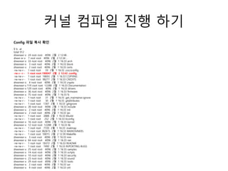 커널 컴파일 진행 하기
Config 파일 복사 확인
$ ls -al
total 912
drwxrwxr-x 24 root root 4096 2월 2 12:46 .
drwxr-xr-x 7 root root 4096 2월 2 12:34 ..
drwxrwxr-x 33 root root 4096 2월 1 16:33 arch
drwxrwxr-x 3 root root 4096 2월 1 16:33 block
drwxrwxr-x 2 root root 4096 2월 1 16:33 certs
-rw-rw-r-- 1 root root 59 2월 1 16:33 .cocciconfig
-rw-r--r-- 1 root root 190047 2월 2 12:43 .config
-rw-rw-r-- 1 root root 18693 2월 1 16:33 COPYING
-rw-rw-r-- 1 root root 98277 2월 1 16:33 CREDITS
drwxrwxr-x 4 root root 4096 2월 1 16:33 crypto
drwxrwxr-x 119 root root 12288 2월 1 16:33 Documentation
drwxrwxr-x 129 root root 4096 2월 1 16:33 drivers
drwxrwxr-x 36 root root 4096 2월 1 16:33 firmware
drwxrwxr-x 75 root root 4096 2월 1 16:33 fs
-rw-rw-r-- 1 root root 31 2월 1 16:33 .get_maintainer.ignore
-rw-rw-r-- 1 root root 30 2월 1 16:33 .gitattributes
-rw-rw-r-- 1 root root 1307 2월 1 16:33 .gitignore
drwxrwxr-x 28 root root 4096 2월 1 16:33 include
drwxrwxr-x 2 root root 4096 2월 1 16:33 init
drwxrwxr-x 2 root root 4096 2월 1 16:33 ipc
-rw-rw-r-- 1 root root 2888 2월 1 16:33 Kbuild
-rw-rw-r-- 1 root root 252 2월 1 16:33 Kconfig
drwxrwxr-x 16 root root 4096 2월 1 16:33 kernel
drwxrwxr-x 12 root root 12288 2월 1 16:33 lib
-rw-rw-r-- 1 root root 7720 2월 1 16:33 .mailmap
-rw-rw-r-- 1 root root 382615 2월 1 16:33 MAINTAINERS
-rw-rw-r-- 1 root root 59015 2월 2 12:39 Makefile
drwxrwxr-x 3 root root 4096 2월 1 16:33 mm
drwxrwxr-x 64 root root 4096 2월 1 16:33 net
-rw-rw-r-- 1 root root 18372 2월 1 16:33 README
-rw-rw-r-- 1 root root 7490 2월 1 16:33 REPORTING-BUGS
drwxrwxr-x 25 root root 4096 2월 1 16:33 samples
drwxrwxr-x 14 root root 4096 2월 1 16:33 scripts
drwxrwxr-x 10 root root 4096 2월 1 16:33 security
drwxrwxr-x 23 root root 4096 2월 1 16:33 sound
drwxrwxr-x 29 root root 4096 2월 1 16:33 tools
drwxrwxr-x 2 root root 4096 2월 1 16:33 usr
drwxrwxr-x 4 root root 4096 2월 1 16:33 virt
 