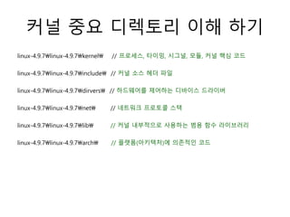 커널 중요 디렉토리 이해 하기
linux-4.9.7linux-4.9.7kernel // 프로세스, 타이밍, 시그널, 모듈, 커널 핵심 코드
linux-4.9.7linux-4.9.7include // 커널 소스 헤더 파일
linux-4.9.7linux-4.9.7dirvers // 하드웨어를 제어하는 디바이스 드라이버
linux-4.9.7linux-4.9.7net // 네트워크 프로토콜 스택
linux-4.9.7linux-4.9.7lib // 커널 내부적으로 사용하는 범용 함수 라이브러리
linux-4.9.7linux-4.9.7arch // 플랫폼(아키텍처)에 의존적인 코드
 
