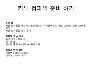 커널 컴파일 준비 하기
준비 물
커널 컴파일할 대상 PC 1EA(테스트 시 가상머신도 가능) ubuntu16.04 LTS버전
설치
커널 컴파일할 소스 준비
컴파일 할 pc정보
코어 개수 : 16코어
램 : 16GB
시스템 종류: 64비트 x64프로세서
리눅스 버전 확인
명령어 : cat /etc/issue
Ubuntu 16.04.1 LTS
 