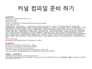 커널 컴파일 준비 하기
gcc버전 확인 1
root@tester-Virtual-Machine:/usr/src# gcc –v
Using built-in specs.
COLLECT_GCC=gcc
COLLECT_LTO_WRAPPER=/usr/lib/gcc/x86_64-linux-gnu/5/lto-wrapper
Target: x86_64-linux-gnu
Configured with: ../src/configure -v --with-pkgversion='Ubuntu 5.4.0-6ubuntu1~16.04.4' --with-bugurl=file:///usr/share/doc/gcc-
5/README.Bugs --enable-languages=c,ada,c++,java,go,d,fortran,objc,obj-c++ --prefix=/usr --program-suffix=-5 --enable-shared --enable-
linker-build-id --libexecdir=/usr/lib --without-included-gettext --enable-threads=posix --libdir=/usr/lib --enable-nls --with-sysroot=/ --
enable-clocale=gnu --enable-libstdcxx-debug --enable-libstdcxx-time=yes --with-default-libstdcxx-abi=new --enable-gnu-unique-object -
-disable-vtable-verify --enable-libmpx --enable-plugin --with-system-zlib --disable-browser-plugin --enable-java-awt=gtk --enable-gtk-
cairo --with-java-home=/usr/lib/jvm/java-1.5.0-gcj-5-amd64/jre --enable-java-home --with-jvm-root-dir=/usr/lib/jvm/java-1.5.0-gcj-5-
amd64 --with-jvm-jar-dir=/usr/lib/jvm-exports/java-1.5.0-gcj-5-amd64 --with-arch-directory=amd64 --with-ecj-jar=/usr/share/java/eclipse-
ecj.jar --enable-objc-gc --enable-multiarch --disable-werror --with-arch-32=i686 --with-abi=m64 --with-multilib-list=m32,m64,mx32 --
enable-multilib --with-tune=generic --enable-checking=release --build=x86_64-linux-gnu --host=x86_64-linux-gnu --target=x86_64-linux-
gnu
Thread model: posix
gcc version 5.4.0 20160609 (Ubuntu 5.4.0-6ubuntu1~16.04.4)
gcc버전 확인 2
root@tester-Virtual-Machine:/usr/src# gcc --version
gcc (Ubuntu 5.4.0-6ubuntu1~16.04.4) 5.4.0 20160609
Copyright (C) 2015 Free Software Foundation, Inc.
This is free software; see the source for copying conditions. There is NO
warranty; not even for MERCHANTABILITY or FITNESS FOR A PARTICULAR PURPOSE.
커널버전 + gcc버전 확인 3
root@tester-Virtual-Machine:/usr/src# cat /proc/version
Linux version 4.4.0-59-generic (buildd@lgw01-11) (gcc version 5.4.0 20160609 (Ubuntu 5.4.0-6ubuntu1~16.04.4) ) #80-Ubuntu SMP Fri
Jan 6 17:47:47 UTC 2017
 