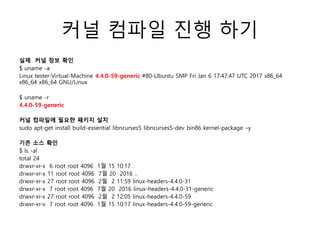 커널 컴파일 진행 하기
실제 커널 정보 확인
$ uname -a
Linux tester-Virtual-Machine 4.4.0-59-generic #80-Ubuntu SMP Fri Jan 6 17:47:47 UTC 2017 x86_64
x86_64 x86_64 GNU/Linux
$ uname -r
4.4.0-59-generic
커널 컴파일에 필요한 패키지 설치
sudo apt-get install build-essential libncurses5 libncurses5-dev bin86 kernel-package –y
기존 소스 확인
$ ls -al
total 24
drwxr-xr-x 6 root root 4096 1월 15 10:17 .
drwxr-xr-x 11 root root 4096 7월 20 2016 ..
drwxr-xr-x 27 root root 4096 2월 2 11:59 linux-headers-4.4.0-31
drwxr-xr-x 7 root root 4096 7월 20 2016 linux-headers-4.4.0-31-generic
drwxr-xr-x 27 root root 4096 2월 2 12:05 linux-headers-4.4.0-59
drwxr-xr-x 7 root root 4096 1월 15 10:17 linux-headers-4.4.0-59-generic
 