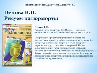 Пенова В.П.
Рисуем натюрморты
Пенова В.П.
Рисуем натюрморты / В.П.Пенова. – Харьков:
Книжный Клуб «Клуб Семейного Досуга», 2014. – 96 с.
Це прекрасне практичне керівництво навчить вас
малювати натюрморти в різних живописних техніках. Від
начерку до закінченого твору - всі етапи створення
картини докладно описані та ілюстровані. Від вас
вимагається лише трохи завзятості, щоб зобразити
зацікавили вас предмети максимально близько до натури.
Запропоновані сюжети в ніжних пастельних і насичених
яскравих тонах подарують натхнення як початківцям, так
і досвідченим художникам!
СПЕЦМАЛЮВАННЯ. ДОДАТКОВА ЛІТЕРАТУРА
 