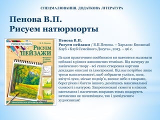 Пенова В.П.
Рисуем натюрморты
Пенова В.П.
Рисуем пейзажи / В.П.Пенова. – Харьков: Книжный
Клуб «Клуб Семейного Досуга», 2013. – 96 с.
За цим практичним посібником ви навчитеся малювати
пейзажі в різних живописних техніках. Від начерку до
закінченого твору - всі етапи створення картини
докладно описані та ілюстровані. Від вас потрібно лише
трохи наполегливості, щоб зобразити узлісся, поле,
квітучі луки, міське подвір’я, високе небо з хмарами,
берег річки і багато іншого, домігшись максимальної
схожості з натурою. Запропоновані сюжети в ніжних
пастельних і насичених яскравих тонах подарують
натхнення як початківцям, так і досвідченим
художникам!
СПЕЦМАЛЮВАННЯ. ДОДАТКОВА ЛІТЕРАТУРА
 