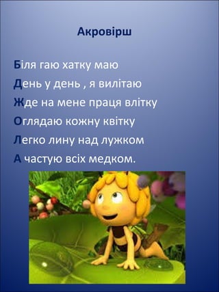 Акровірш
Біля гаю хатку маю
День у день , я вилітаю
Жде на мене праця влітку
Оглядаю кожну квітку
Легко лину над лужком
А частую всіх медком.
 