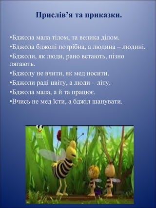 Прислів’я та приказки.
 
•Бджола мала тілом, та велика ділом.
•Бджола бджолі потрібна, а людина – людині.
•Бджоли, як люди, рано встають, пізно 
лягають.
•Бджолу не вчити, як мед носити.
•Бджоли раді цвіту, а люди – літу.
•Бджола мала, а й та працює.
•Вчись не мед їсти, а бджіл шанувати.
 