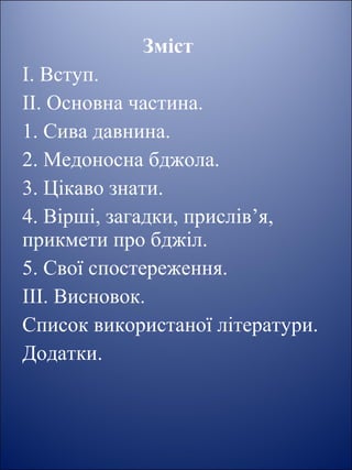 Зміст
І. Вступ.
ІІ. Основна частина.
1. Сива давнина.
2. Медоносна бджола.
3. Цікаво знати.
4. Вірші, загадки, прислів’я,
прикмети про бджіл.
5. Свої спостереження.
ІІІ. Висновок.
Список використаної літератури.
Додатки.
 