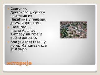 историја
 Светолик
Драгачевац, срески
начелник из
Параћина у пензији,
је 25. марта 1941
 Написао
писмо Адолфу
Хитлеру на које је
добио одговор.
 Али је депортован у
логор Матхаузен где
је и умро.
 