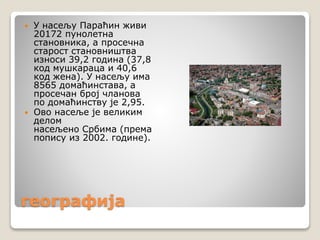 географија
 У насељу Параћин живи
20172 пунолетна
становника, а просечна
старост становништва
износи 39,2 година (37,8
код мушкараца и 40,6
код жена). У насељу има
8565 домаћинстава, а
просечан број чланова
по домаћинству је 2,95.
 Ово насеље је великим
делом
насељено Србима (према
попису из 2002. године).
 