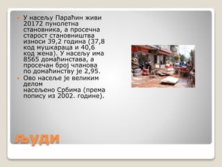 људи
 У насељу Параћин живи
20172 пунолетна
становника, а просечна
старост становништва
износи 39,2 година (37,8
код мушкараца и 40,6
код жена). У насељу има
8565 домаћинстава, а
просечан број чланова
по домаћинству је 2,95.
 Ово насеље је великим
делом
насељено Србима (према
попису из 2002. године).
 