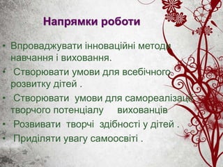 Напрямки роботи
• Впроваджувати інноваційні методи
навчання і виховання.
• Створювати умови для всебічного
розвитку дітей .
• Створювати умови для самореалізації
творчого потенціалу вихованців
• Розвивати творчі здібності у дітей .
• Приділяти увагу самоосвіті .
 