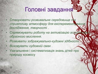 Головні завдання
• Створювати розвивальне середовище та
сприятливу атмосферу для експерементування,
дослідження, творчості .
• Спрямовувати роботу на активізацію асоціативно-
образного мислення.
• Розвивати зображувально-художні здібності .
• Виховувати художній смак .
• Узагальненя і систематизація знань дітей про
природу космосу
 