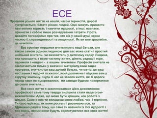 ЕСЕ
Протягом усього життя на нашій, часом тернистій, дорозі
зустрічається багато різних людей. Одні можуть принести
нам велику користь і навчити мудрості, а інші, навпаки,
принести з собою лише розчарування і втрати. Проте,
давайте поговоримо про тих, хто сіє у нашій душі зерна
чесності, справедливості та людяності. Як ви вже зрозуміли,
це -вчитель.
Без сумніву, першими вчителями є наші батьки, але
такою самою рідною людиною для вас може стати і простий
шкільний вчитель, чи вихователь у дитячому садку. Людина,
яка проходить з вами частину життя, ділить радощі і горе,
перемоги і невдачі - є вашим вчителем. Професія вчителя не
заключається тільки у вивченні матеріалу,який задає
програма, вчитель-це ваш другий батько, чи матір, це ваш
наставник і мудрий психолог, який допоможе і підкаже вам у
скрутну хвилину. І куди б нас не завело життя, які б дороги
перед нами не відкривалися, ми завжди будемо повертатися
до свого вчителя....
Все своє життя я захоплювалася цією дивовижною
професією і саме тому твердо вирішила стати педагогом-
вихователем. Адже, що може бути кращим, ніж робота з
дітьми. Саме в них ти вкладаєш свою любов, час і терпіння.
Ти спостерігаєш, як вони ростуть і розвиваються, та
безмежно радієш тому, що саме ти навчила їх тієї мудрості і
тих знань, якими вони будуть користуватися все своє життя!
 