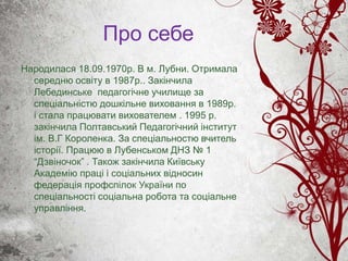 Про себе
Народилася 18.09.1970р. В м. Лубни. Отримала
середню освіту в 1987р.. Закінчила
Лебединське педагогічне училище за
спеціальністю дошкільне виховання в 1989р.
і стала працювати вихователем . 1995 р.
закінчила Полтавський Педагогічний інститут
ім. В.Г Короленка. За спеціальностю вчитель
історії. Працюю в Лубенськом ДНЗ № 1
“Дзвіночок” . Також закінчила Київську
Академію праці і соціальних відносин
федерація профспілок України по
спеціальності соціальна робота та соціальне
управління.
 