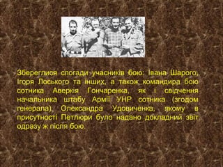 Збереглися спогади учасників бою: Івана Шарого,
Ігоря Лоського та інших, а також командира бою
сотника Аверкія Гончаренка, як і свідчення
начальника штабу Армії УНР сотника (згодом
генерала) Олександра Удовиченка, якому в
присутності Петлюри було надано докладний звіт
одразу ж після бою.
 