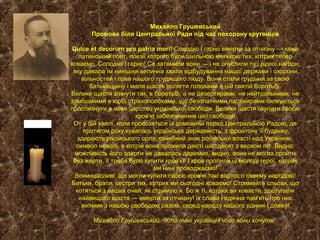 Михайло Грушевський
Промова біля Центральної Ради під час похорону крутянців
Dulce et decorum pro patria mori! Солодко і гарно вмерти за отчизну — каже
латинський поет, поезії котрого були шкільною книжкою тих, котрих тепер
ховаємо. Солодко і гарно! Се затямили вони — і не опустили тієї рідкої нагоди,
яку давала їм нинішня велична хвиля відбудування нашої держави і охорони
вільностей і прав нашого трудящого люду. Вони стали грудьми за свою
батьківщину і мали щастя полягти головами в цій святій боротьбі.
Велике щастя згинути так, в боротьбі, а не дезертирами, не нейтральними, не
замішаними в юрбі страхополохами, що безплатними пасажирами силкуються
прослизнути в нове царство української свободи. Велике щастя окупити своєю
кров'ю забезпечення цієї свободи!
От у цій хвилі, коли провозяться їх домовини перед Центральною Радою, де
протягом року кувалась українська державність, з фронтону її будинку
здирають російського орла, ганебний знак російської власті над Україною,
символ неволі, в котрій вона прожила двісті шістдесят з верхом літ. Видно,
можливість його здерти не давалась даремно, видно, вона не могла пройти
без жертв, її треба було купити кров'ю. І кров пролили ці молоді герої, котрих
ми нині проводжаємо!
Вони щасливі, що могли купити своєю кров'ю такі вартості своєму народові!
Батьки, брати, сестри тих, котрих ми сьогодні ховаємо! Стримайте сльози, що
котяться з ваших очей, як стримую я. Бо ж ті, котрих ви ховаєте, доступили
найвищого щастя — вмерти за отчизну! їх слава і вдячна пам'ять про них
житиме з нашою свободою разом, серед народу нашого однині і довіку!
Михайло Грушевський. Хто такі українці і чого вони хочуть.
 