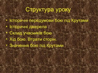 Структура уроку:
• Історичні передумови бою під Крутами
• Історичні джерела
• Склад учасників бою
• Хід бою. Втрати сторін.
• Значення бою під Крутами
 
