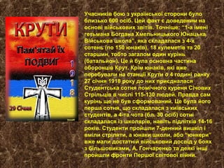 Учасників бою з української сторони було
близько 600 осіб. Цей факт є доведеним на
основі військових звітів. Точніше: “1-а імені
гетьмана Богдана Хмельницького Юнацька
Військова школа”, яка складалася з 4-х
сотень (по 150 юнаків), 18 кулеметів та 20
старшин, тобто загалом один курінь
(батальйон). Це й була основна частина
оборонців Крут. Крім юнаків, які вже
перебували на станції Крути о 4 годині ранку
27 січня 1918 року до них приєдналася
Студентська сотня помічного куреня Січових
Стрільців в числі 115-130 людей. Правда сам
курінь ще не був сформований. Це була його
перша сотня, що складалася з київських
студентів, а 4-та чота (бл. 30 осіб) сотні
складалася із школярів, навіть підлітків 14-16
років. Студенти пройшли 7-денний вишкіл і
вміли стріляти, а юнаки школи, або “юнкери”
вже мали достатній військовий досвід у боях
з більшовиками. А. Гончаренко та деякі інші
пройшли фронти Першої світової війни.
 