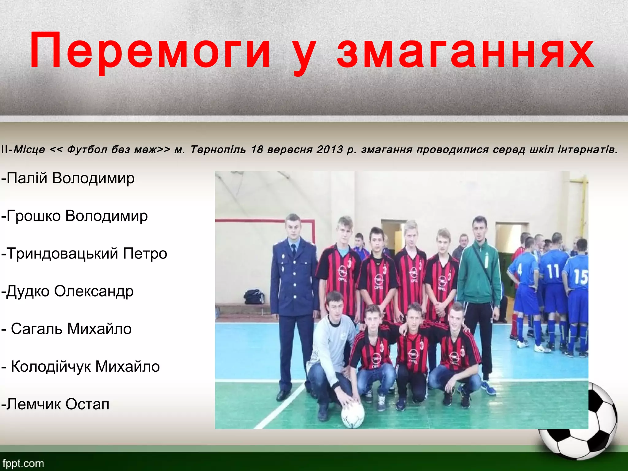 Перемоги у змаганнях
II-Місце << Футбол без меж>> м. Тернопіль 18 вересня 2013 р. змагання проводилися серед шкіл інтернатів.
-Палій Володимир
-Грошко Володимир
-Триндовацький Петро
-Дудко Олександр
- Сагаль Михайло
- Колодійчук Михайло
-Лемчик Остап
 